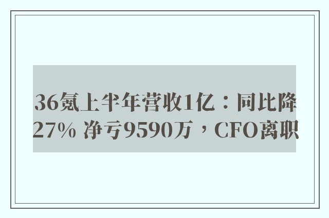 36氪上半年营收1亿：同比降27% 净亏9590万，CFO离职