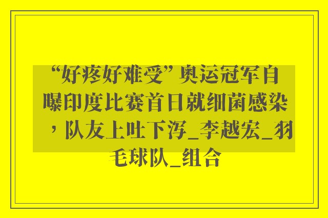 “好疼好难受” 奥运冠军自曝印度比赛首日就细菌感染，队友上吐下泻_李越宏_羽毛球队_组合