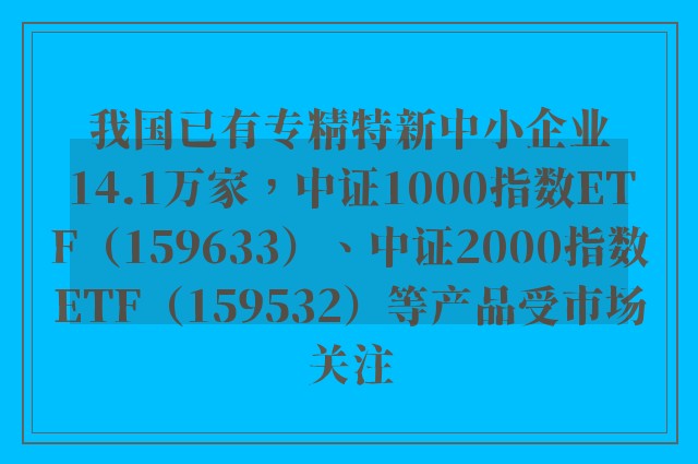 我国已有专精特新中小企业14.1万家，中证1000指数ETF（159633）、中证2000指数ETF（159532）等产品受市场关注