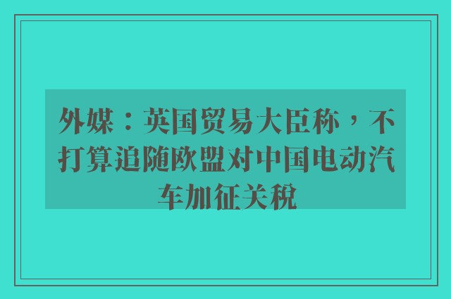 外媒：英国贸易大臣称，不打算追随欧盟对中国电动汽车加征关税