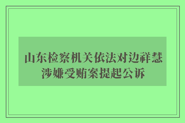 山东检察机关依法对边祥慧涉嫌受贿案提起公诉