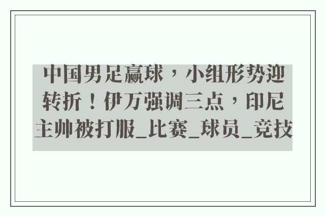 中国男足赢球，小组形势迎转折！伊万强调三点，印尼主帅被打服_比赛_球员_竞技