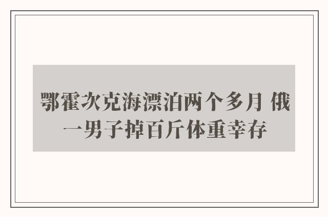 鄂霍次克海漂泊两个多月 俄一男子掉百斤体重幸存