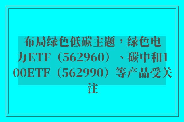 布局绿色低碳主题，绿色电力ETF（562960）、碳中和100ETF（562990）等产品受关注