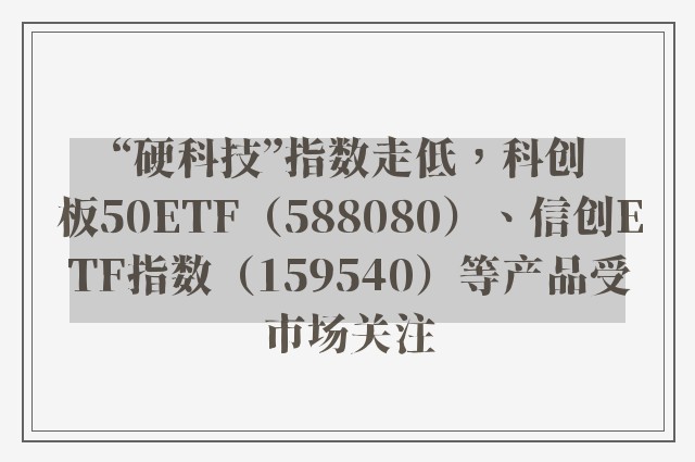 “硬科技”指数走低，科创板50ETF（588080）、信创ETF指数（159540）等产品受市场关注