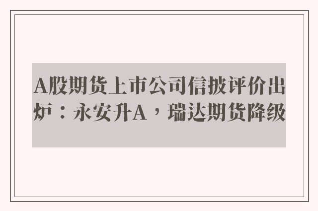 A股期货上市公司信披评价出炉：永安升A，瑞达期货降级