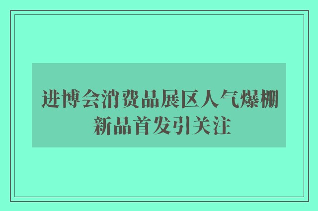 进博会消费品展区人气爆棚 新品首发引关注