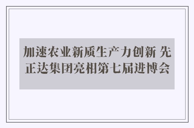 加速农业新质生产力创新 先正达集团亮相第七届进博会